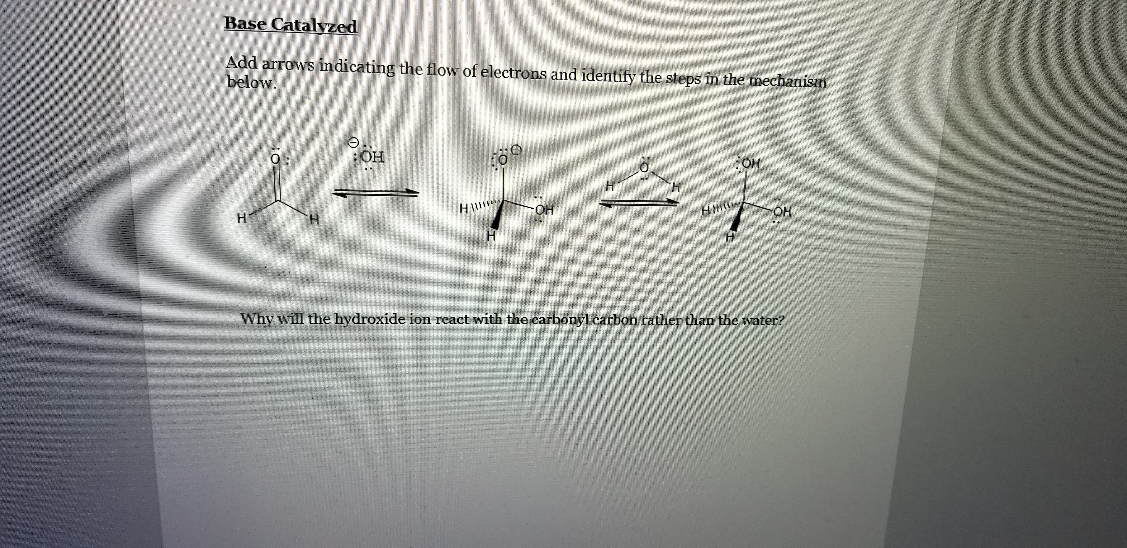 Base Catalyzed
Add arrows indicating the flow of electrons and identify the steps in the mechanism
below.
0:
:HO:
H.
HIW
ОН
HIM
Он
Н
Н
H.
н
Why will the hydroxide ion react with the carbonyl carbon rather than the water?
