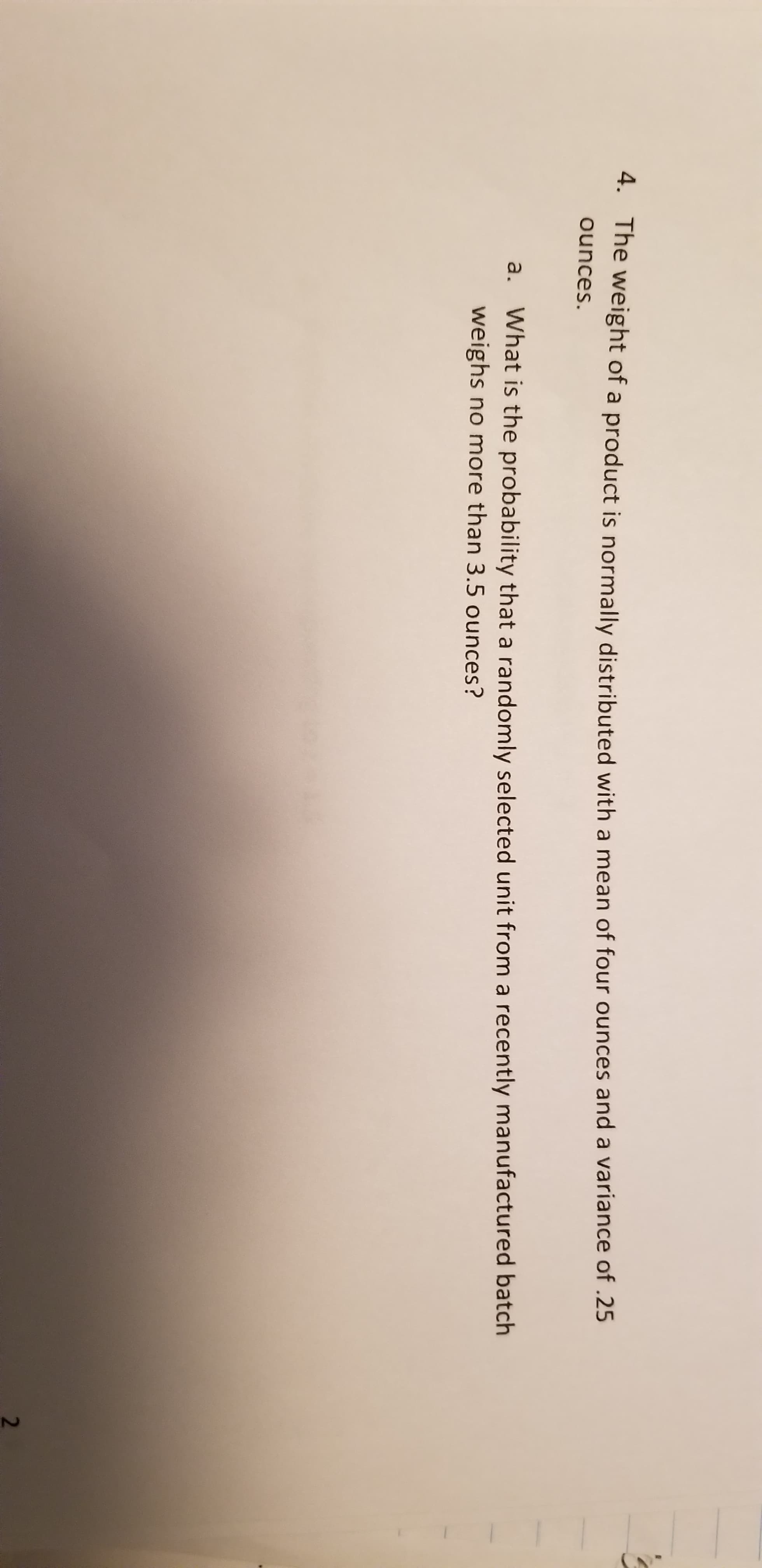 4. The weight of a product is normally distributed with a mean of four ounces and a variance of .25
ounces.
a. What is the probability that a randomly selected unit from a recently manufactured batch
weighs no more than 3.5 ounces?
2.
