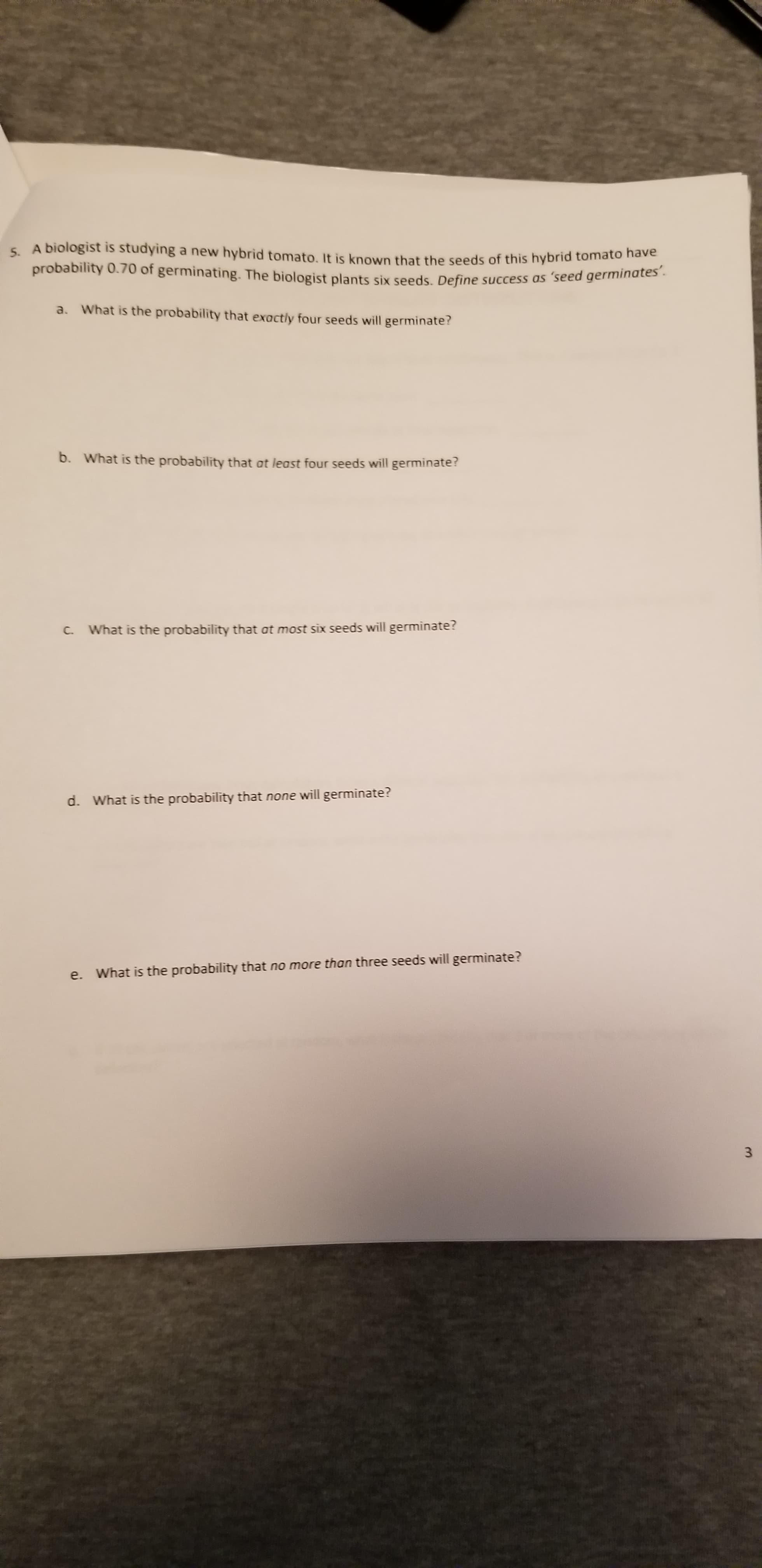 5. A biologist is studying a new hybrid tomato, It is known that the seeds of this hybrid tomato have
probability 0.70 of germinating. The biologist plants six seeds. Define success as 'seed germinates'.
a. What is the probability that exactly four seeds will germinate?
b. What is the probability that at least four seeds will germinate?
C. What is the probability that at most six seeds will germinate?
d. What is the probability that none will germinate?
e. What is the probability that no more than three seeds will germinate?
3.
