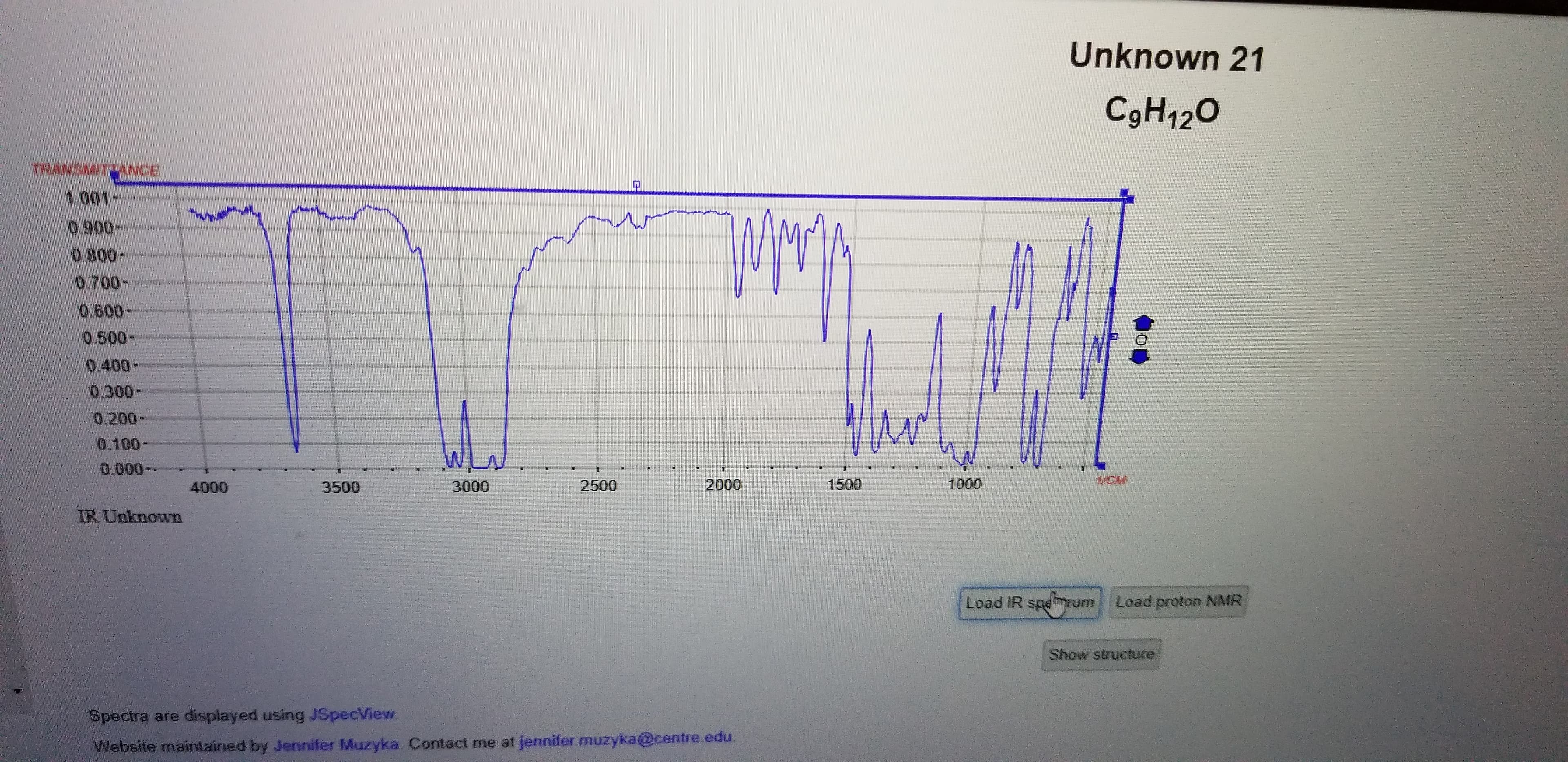 Unknown 21
C9H120
TRANSMITTANCE
0.900-
0.800-
0.700-
0.600-
0.500-
0.400-
0.300-
0.200-
0.100-
0.000--
4000
3500
3000
2500
2000
1500
1000
IR Unknown
Load IR spemrum
Load proton NMR
Show structure
Spectra are displayed using JSpecView
Website maintained by Jennifer Muzyka. Contact me at jennifer muzyka@centre edu.
