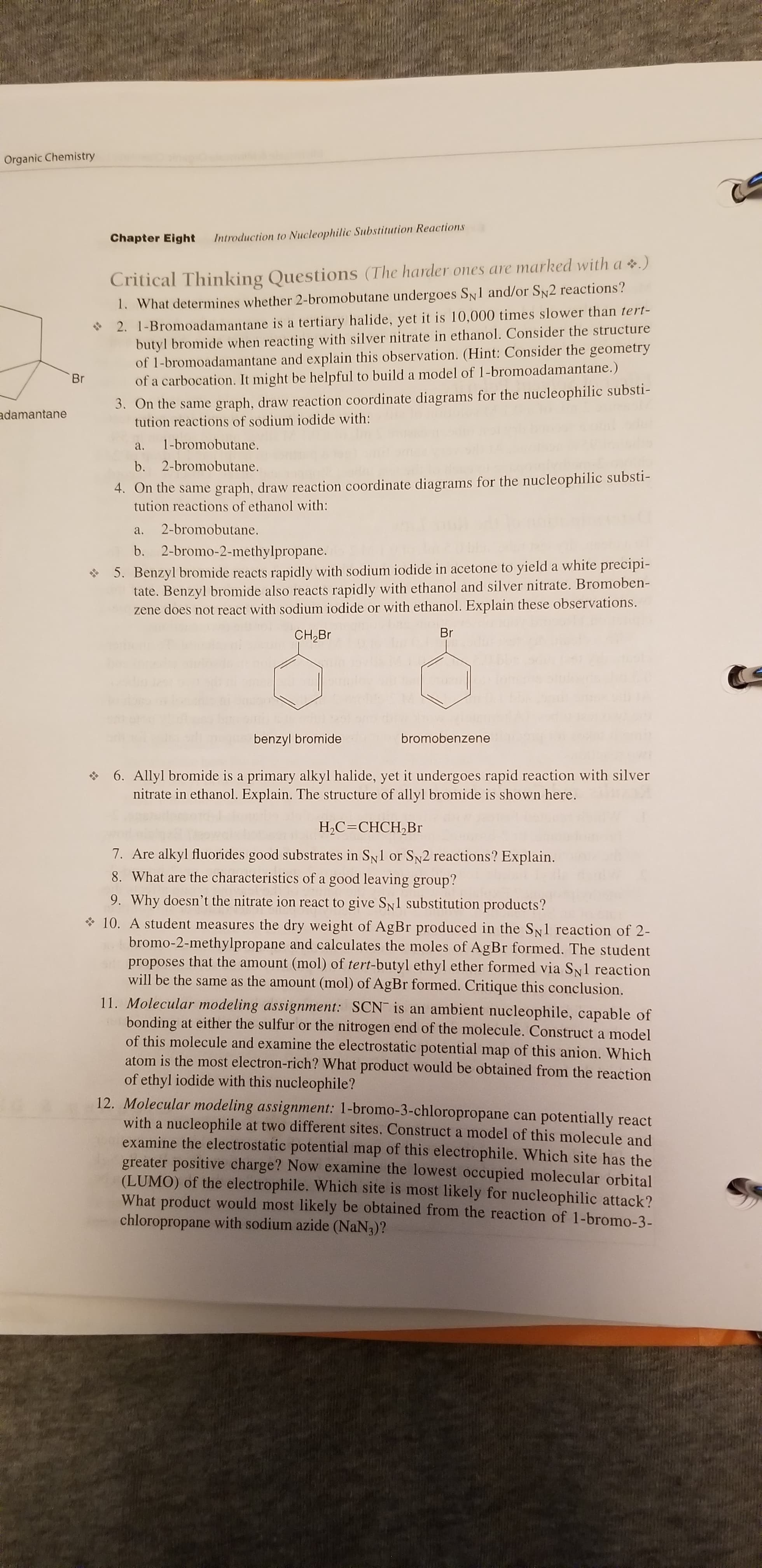 Organic Chemistry
Chapter Eight
Introduction to Nucleophilic Substitution Reactions
Critical Thinking Questions (The harder ones are marked with a .)
1. What determines whether 2-bromobutane undergoes SN1 and/or SN2 reactions?
* 2. 1-Bromoadamantane is a tertiary halide, yet it is 10,000 times slower than tert-
butyl bromide when reacting with silver nitrate in ethanol. Consider the structure
of 1-bromoadamantane and explain this observation. (Hint: Consider the geometry
of a carbocation. It might be helpful to build a model of 1-bromoadamantane.)
3. On the same graph, draw reaction coordinate diagrams for the nucleophilic substi-
tution reactions of sodium iodide with:
Br
adamantane
1-bromobutane.
a.
b. 2-bromobutane.
4. On the same graph, draw reaction coordinate diagrams for the nucleophilic substi-
tution reactions of ethanol with:
2-bromobutane.
a.
b. 2-bromo-2-methylpropane.
5. Benzyl bromide reacts rapidly with sodium iodide in acetone to yield a white precipi-
tate. Benzyl bromide also reacts rapidly with ethanol and silver nitrate. Bromoben-
zene does not react with sodium iodide or with ethanol. Explain these observations.
Br
CH,Br
bromobenzene
benzyl bromide
* 6. Allyl bromide is a primary alkyl halide, yet it undergoes rapid reaction with silver
nitrate in ethanol. Explain. The structure of allyl bromide is shown here.
Н.С -СНСH,Br
7. Are alkyl fluorides good substrates in SN1 or SN2 reactions? Explain.
8. What are the characteristics of a good leaving group?
9. Why doesn't the nitrate ion react to give SN1 substitution products?
* 10. A student measures the dry weight of AgBr produced in the SN1 reaction of 2-
bromo-2-methylpropane and calculates the moles of AgBr formed. The student
proposes that the amount (mol) of tert-butyl ethyl ether formed via Sy1 reaction
will be the same as the amount (mol) of AgBr formed. Critique this conclusion.
11. Molecular modeling assignment: SCN is an ambient nucleophile, capable of
bonding at either the sulfur or the nitrogen end of the molecule. Construct a model
of this molecule and examine the electrostatic potential map of this anion. Which
atom is the most electron-rich? What product would be obtained from the reaction
of ethyl iodide with this nucleophile?
12. Molecular modeling assignment: 1-bromo-3-chloropropane can potentially react
with a nucleophile at two different sites. Construct a model of this molecule and
examine the electrostatic potential map of this electrophile. Which site has the
greater positive charge? Now examine the lowest occupied molecular orbital
(LUMO) of the electrophile. Which site is most likely for nucleophilic attack?
What product would most likely be obtained from the reaction of 1-bromo-3-
chloropropane with sodium azide (NaN3)?
