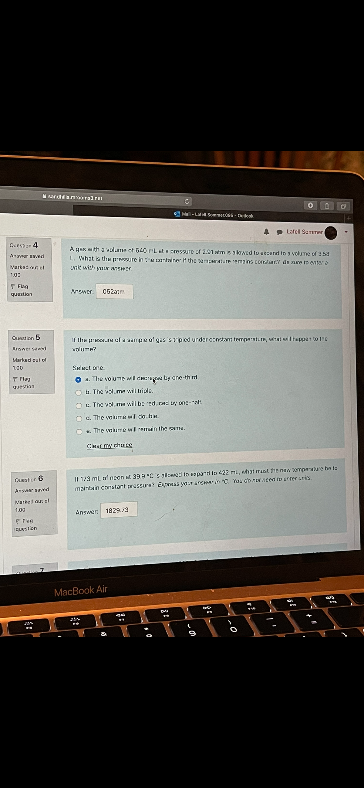 A sandhills.mrooms3.net
Mall - Lafell.Sommer.095 - Outlook
Lafell Sommer
Question 4
A gas with a volume of 640 mL at a pressure of 2.91 atm is allowed to expand to a volume of 3.58
Answer saved
L. What is the pressure in the container if the temperature remains constant? Be sure to enter a
Marked out of
unit with your answer.
1.00
P Flag
Answer:
.052atm
question
Question 5
If the pressure of a sample of gas is tripled under constant temperature, what will happen to the
Answer saved
volume?
Marked out of
1.00
Select one:
P Flag
a. The volume will decrease by one-third.
question
b. The volume will triple.
c. The volume will be reduced by one-half.
d. The volume will double.
e. The volume will remain the same.
Clear my choice
Question 6
If 173 mL of neon at 39.9 °C is allowed to expand to 422 mL, what must the new temperature be to
maintain constant pressure? Express your answer in °C. You do not need to enter units.
Answer saved
Marked out of
1.00
Answer:
1829.73
P Flag
question
MacBook Air
10
DII
F7
&
