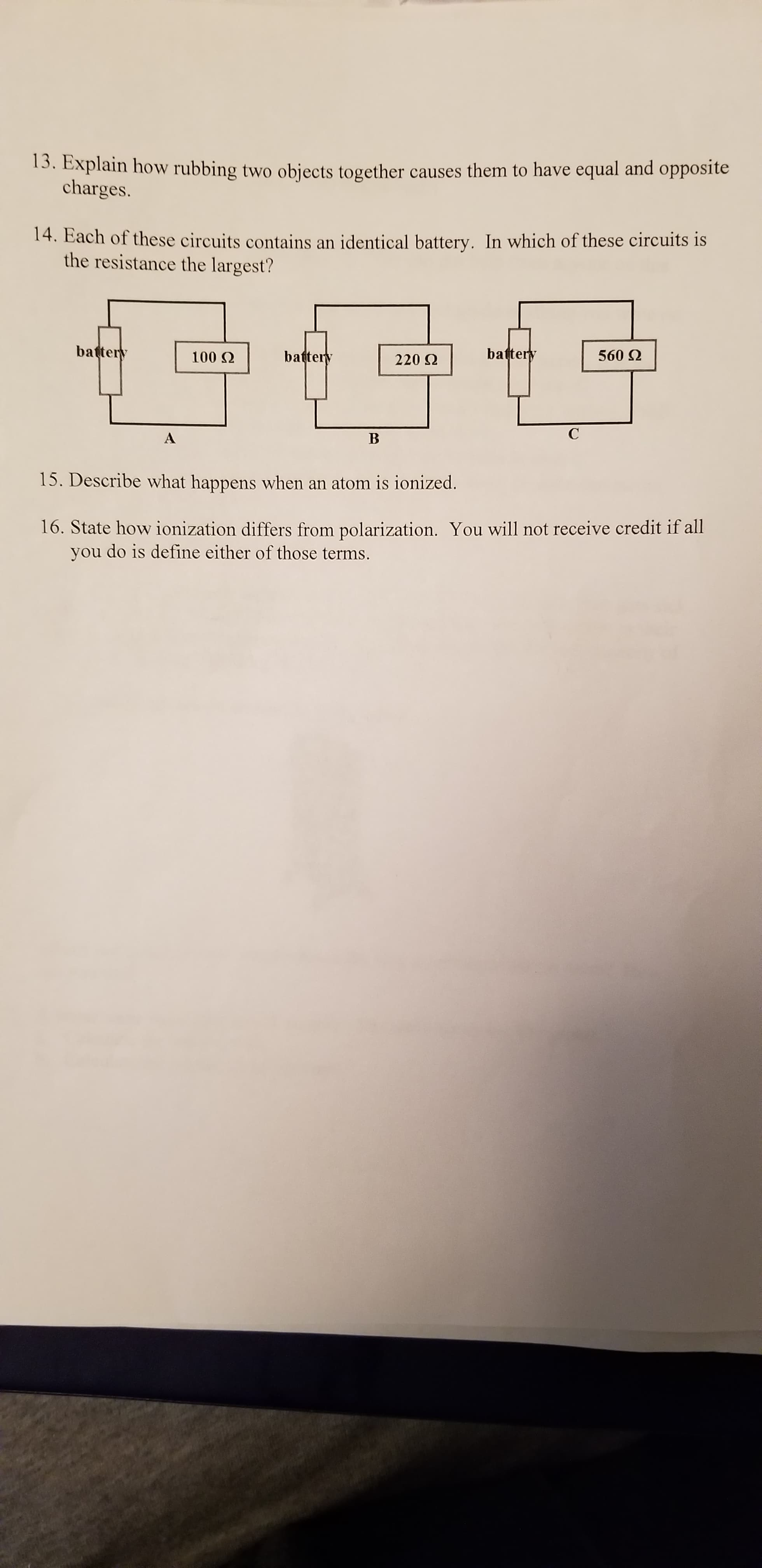 3. Explain how rubbing two objects together causes them to have equal and opposite
charges.
14. Each of these circuits contains an identical battery. In which of these circuits is
the resistance the largest?
battery
battery
battery
560 Q
100 Q
220 Q
C
B
15. Describe what happens when an atom is ionized.
16. State how ionization differs from polarization. You will not receive credit if all
you do is define either of those terms.
