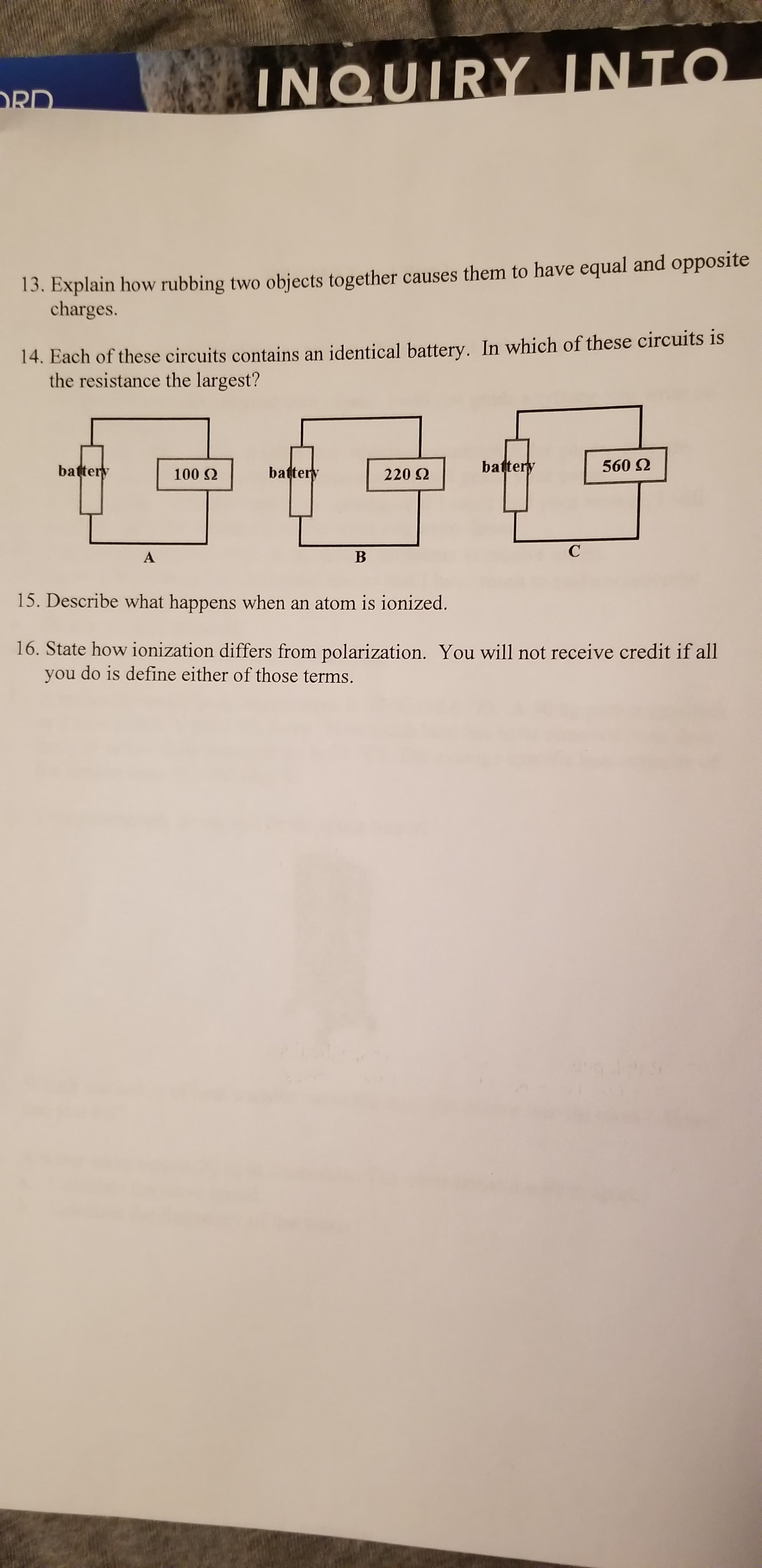 INQUIRY INTO
RD
13. Explain how rubbing two objects together causes them to have equal and opposite
charges.
14. Each of these circuits contains an identical battery. In which of these circuits is
the resistance the largest?
battery
560 2
battery
battery
100 Q
220 2
С
В
A
15. Describe what happens when an atom is ionized.
16. State how ionization differs from polarization. You will not receive credit if all
do is define either of those terms.
you
