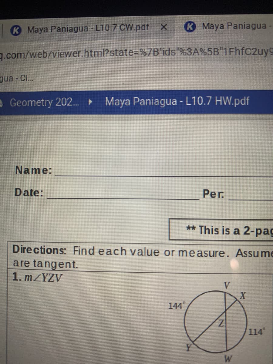 K Maya Paniagua - L10.7 CW.pdf x
Maya Paniagua-
g.com/web/viewer.html?state=%7B"ids"%3A%5B"1FhfC2uy9
gua - CI.
e Geometry 202. Maya Paniagua - L10.7 HW.pdf
Name:
Date:
Per.
** This is a 2-pag
Dire ctions: Find each value or measure. Assume
are tangent.
1. MZYZV
V
144
114
Y
W
