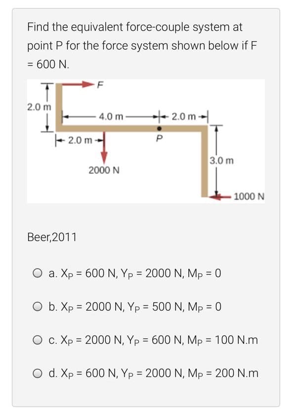 Find the equivalent force-couple system at
point P for the force system shown below if F
= 600 N.
2.0 m
4.0 m 2.0 m-
+ 2.0 m -
P
3.0 m
2000 N
1000 N
Beer,2011
O a. Xp = 600 N, Yp = 2000 N, Mp = 0
O b. Xp = 2000 N, Yp = 500 N, Mp = 0
O c. Xp = 2000 N, Yp = 600 N, Mp = 100 N.m
O d. Xp = 600 N, Yp = 2000 N, Mp = 200 N.m
%3D
