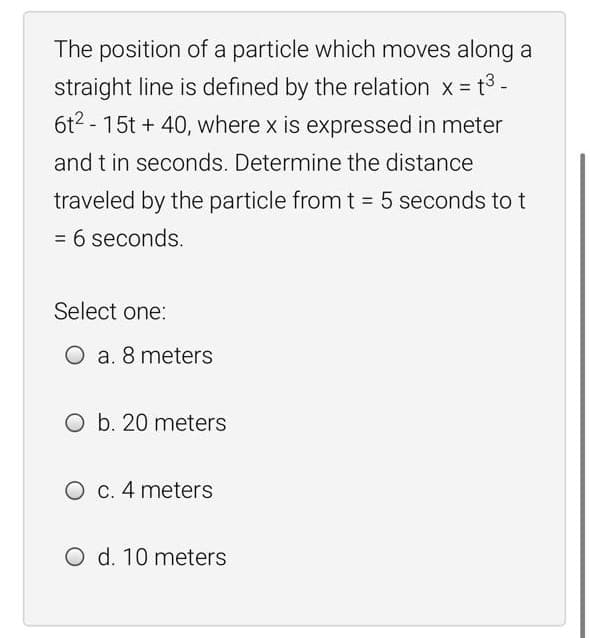 The position of a particle which moves along a
straight line is defined by the relation x = t3-
6t2 - 15t + 40, where x is expressed in meter
and t in seconds. Determine the distance
traveled by the particle from t = 5 seconds to t
= 6 seconds.
%3D
Select one:
O a. 8 meters
O b. 20 meters
O C. 4 meters
O d. 10 meters
