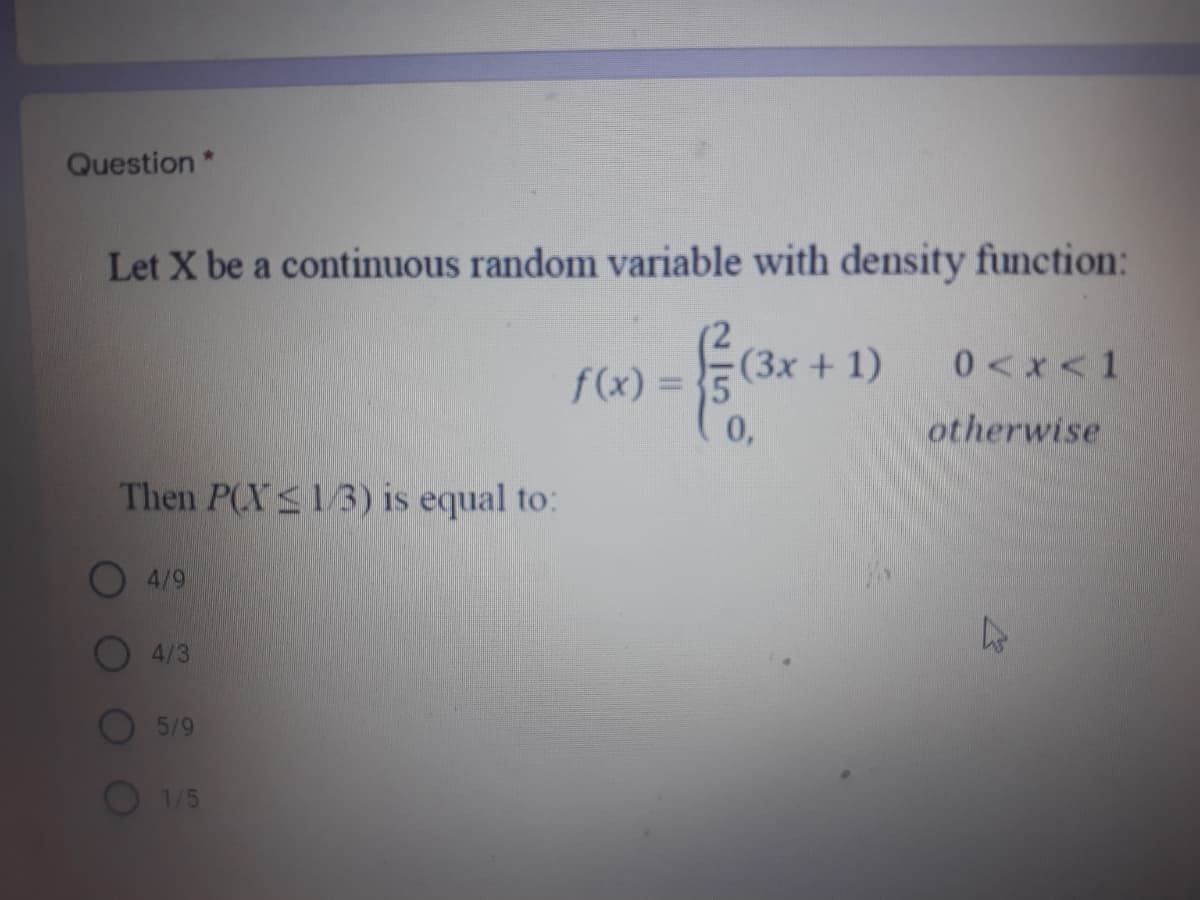 Question*
Let X be a continuous random variable with density function:
(3x + 1)
0 <x<1
f(x) = 5
0,
otherwise
Then P(XS1/3) is equal to:
4/9
4/3
5/9
1/5
