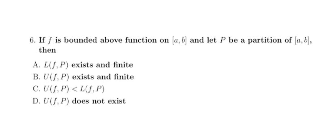 6. If f is bounded above function on [a, b] and let P be a partition of [a, b),
then
A. L(f, P) exists and finite
B. U(f, P) exists and finite
C. U(f, P) < L(f, P)
D. U(f, P) does not exist
