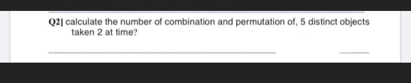 Q2] calculate the number of combination and permutation of, 5 distinct objects
taken 2 at time?
