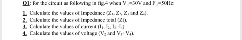 Q1: for the circuit as following in fig.4 when Vin=30V and Fin=50HZ:
1. Calculate the values of Impedance (Z1, Z2, Z3 and Z4).
2. Calculate the values of Impedance total (Zt).
3. Calculate the values of current (I1, I2, I3=I4).
4. Calculate the values of voltage (V2 and V3+V4).
