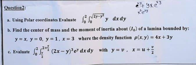 Question2:
xey
a. Using Polar coordinates Evaluate - y dx dy
2y-
b. Find the center of mass and the moment of inertia about (I,) of a lamina bounded by:
y = x, y = 0, y = 1, x = 3 where the density function p(x, y) = 4x + 3y
c. Evaluate y ? (2x - y) e dx dy with y = v, x = u+
