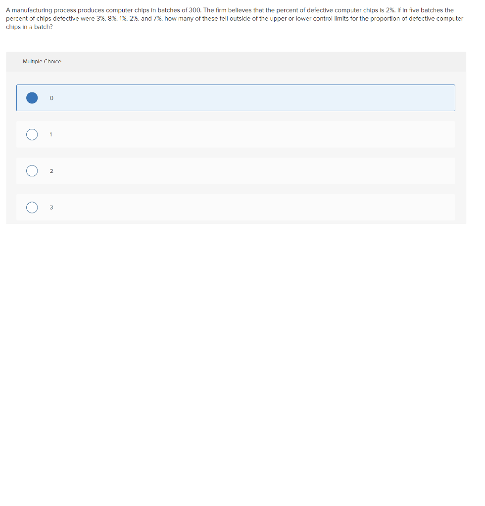 A manufacturing process produces computer chips in batches of 300. The firm believes that the percent of defective computer chips is 2%. If in five batches the
percent of chips defective were 3%, 8%, 1%, 2%, and 7%, how many of these fell outside of the upper or lower control limits for the proportion of defective computer
chips in a batch?
Multiple Cholce
