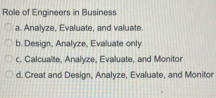 Role of Engineers in Business
a. Analyze, Evaluate, and valuate.
O b. Design, Analyze, Evaluate only
O c. Calcualte, Analyze, Evaluate, and Monitor
O d. Creat and Design, Analyze, Evaluate, and Monitor
