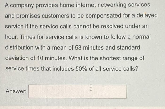 A company provides home internet networking services
and promises customers to be compensated for a delayed
service if the service calls cannot be resolved under an
hour. Times for service calls is known to follow a normal
distribution with a mean of 53 minutes and standard
deviation of 10 minutes. What is the shortest range of
service times that includes 50% of all service calls?
Answer:
