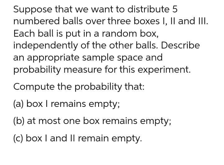 Suppose that we want to distribute 5
numbered balls over three boxes I, Il and III.
Each ball is put in a random box,
independently of the other balls. Describe
an appropriate sample space and
probability measure for this experiment.
Compute the probability that:
(a) box I remains empty;
(b) at most one box remains empty;
(c) box I and II remain empty.
