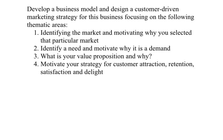 Develop a business model and design a customer-driven
marketing strategy for this business focusing on the following
thematic areas:
1. Identifying the market and motivating why you selected
that particular market
2. Identify a need and motivate why it is a demand
3. What is your value proposition and why?
4. Motivate your strategy for customer attraction, retention,
satisfaction and delight
