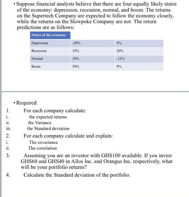 • Suppose financial analysts believe that there are four equally likely states
of the economy: depression, recession, normal, and boom. The returns
on the Supertech Company are expected to follow the economy closely,
while the returns on the Slowpoke Company are not. The return
predictions are as follows:
States of the economy
Depression
-20%
5%
Recession
10%
20%
Normal
30%
-12%
Boom
50%
9%
• Required:
For each company calculate:
the expected returns
1.
i.
ii.
the Variance
the Standard deviation
2.
For each company calculate and explain:
i.
The covariance
ii.
The correlation
Assuming you are an investor with GHS100 available. If you invest
GHS60 and GHS40 in Allos Inc. and Orangus Inc. respectively, what
will be your portfolio returns?
Calculate the Standard deviation of the portfolio.
3.
