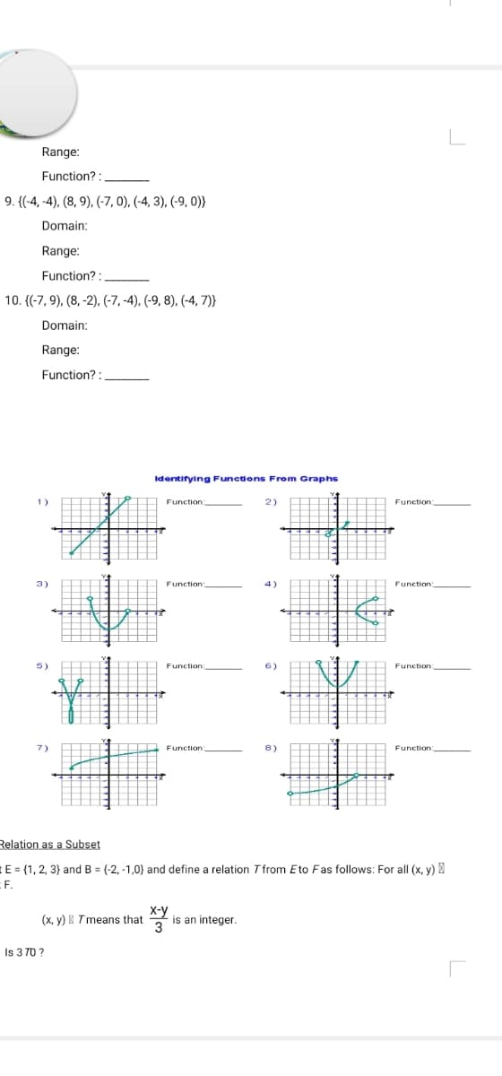 L
Range:
Function? :
9. {(-4, -4), (8, 9), (-7, 0), (-4, 3), (-9, 0)}
Domain:
Range:
Function? :
10. {(-7, 9), (8, -2), (-7, -4), (-9, 8), (-4, 7)}
Domain:
Range:
Function? :
Identifying Functions From Graphs
1)
Function:
Function
2)
Function:
3)
Function:
4)
Function:
5)
Function:
6)
Function
7)
Function:
8)
Function:
Relation as a Subset
E = {1, 2, 3} and B = (-2, -1,0} and define a relation T from Eto Fas follows: For all (x, y)
EF.
x-Y is an integer.
3
(x, y) I Tmeans that
Is 3 70 ?
