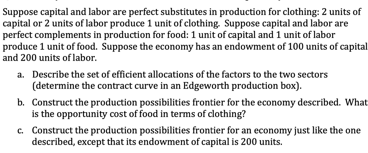 Suppose capital and labor are perfect substitutes in production for clothing: 2 units of
capital or 2 units of labor produce 1 unit of clothing. Suppose capital and labor are
perfect complements in production for food: 1 unit of capital and 1 unit of labor
produce 1 unit of food. Suppose the economy has an endowment of 100 units of capital
and 200 units of labor.
a. Describe the set of efficient allocations of the factors to the two sectors
(determine the contract curve in an Edgeworth production box).
b. Construct the production possibilities frontier for the economy described. What
is the opportunity cost of food in terms of clothing?
c. Construct the production possibilities frontier for an economy just like the one
described, except that its endowment of capital is 200 units.

