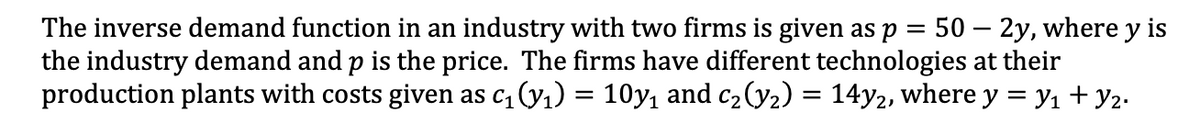 The inverse demand function in an industry with two firms is given as p = 50 – 2y, where y is
the industry demand and p is the price. The firms have different technologies at their
production plants with costs given as c, (y1) = 10y, and c2 (y2) = 14y2, where y = yı + y2.
