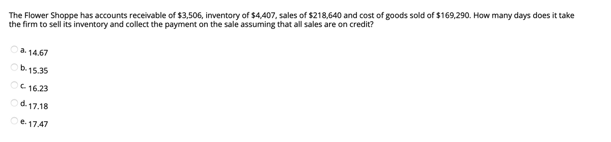 The Flower Shoppe has accounts receivable of $3,506, inventory of $4,407, sales of $218,640 and cost of goods sold of $169,290. How many days does it take
the firm to sell its inventory and collect the payment on the sale assuming that all sales are on credit?
a. 14.67
b. 15.35
C. 16.23
O d. 17.18
O e. 17.47
