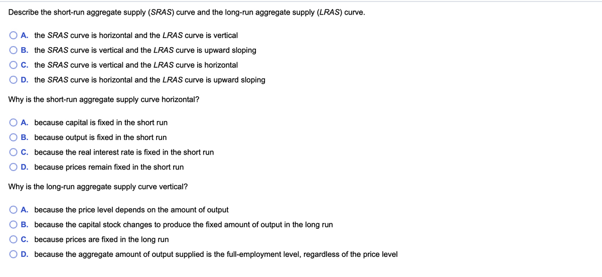 Describe the short-run aggregate supply (SRAS) curve and the long-run aggregate supply (LRAS) curve.
A. the SRAS curve is horizontal and the LRAS curve is vertical
B. the SRAS curve is vertical and the LRAS curve is upward sloping
O C. the SRAS curve is vertical and the LRAS curve is horizontal
O D. the SRAS curve is horizontal and the LRAS curve is upward sloping
Why is the short-run aggregate supply curve horizontal?
O A. because capital is fixed in the short run
В.
cause output is fixed in the short run
C. because the real interest rate is fixed in the short run
D. because prices remain fixed in the short run
Why is the long-run aggregate supply curve vertical?
O A. because the price level depends on the amount of output
B. because the capital stock changes to produce the fixed amount of output in the long run
O C. because prices are fixed in the long run
O D. because the aggregate amount of output supplied is the full-employment level, regardless of the price level
