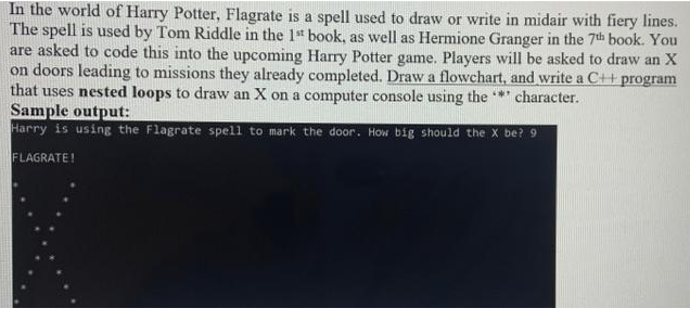 In the world of Harry Potter, Flagrate is a spell used to draw or write in midair with fiery lines.
The spell is used by Tom Riddle in the 1st book, as well as Hermione Granger in the 7th book. You
are asked to code this into the upcoming Harry Potter game. Players will be asked to draw an X
on doors leading to missions they already completed. Draw a flowchart, and write a C++ program
that uses nested loops to draw an X on a computer console using the *** character.
Sample output:
Harry is using the Flagrate spell to mark the door. How big should the X be? 9
FLAGRATE!