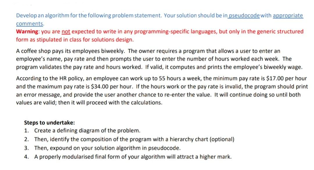 Develop an algorithm for the following problem statement. Your solution should be in pseudocode with appropriate
comments.
Warning: you are not expected to write in any programming-specific languages, but only in the generic structured
form as stipulated in class for solutions design.
A coffee shop pays its employees biweekly. The owner requires a program that allows a user to enter an
employee's name, pay rate and then prompts the user to enter the number of hours worked each week. The
program validates the pay rate and hours worked. If valid, it computes and prints the employee's biweekly wage.
According to the HR policy, an employee can work up to 55 hours a week, the minimum pay rate is $17.00 per hour
and the maximum pay rate is $34.00 per hour. If the hours work or the pay rate is invalid, the program should print
an error message, and provide the user another chance to re-enter the value. It will continue doing so until both
values are valid; then it will proceed with the calculations.
Steps to undertake:
1. Create a defining diagram of the problem.
2. Then, identify the composition of the program with a hierarchy chart (optional)
3. Then, expound on your solution algorithm in pseudocode.
4. A properly modularised final form of your algorithm will attract a higher mark.