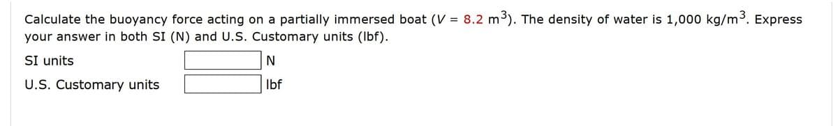 Calculate the buoyancy force acting on a partially immersed boat (V = 8.2 m³). The density of water is 1,000 kg/m³. Express
your answer in both SI (N) and U.S. Customary units (Ibf).
SI units
U.S. Customary units
Ibf
