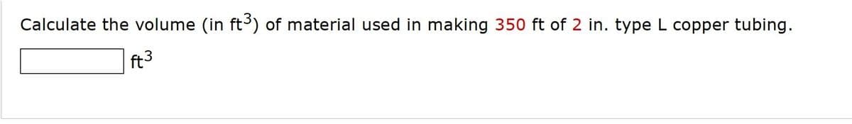 Calculate the volume (in ft) of material used in making 350 ft of 2 in. type L copper tubing.
ft3
