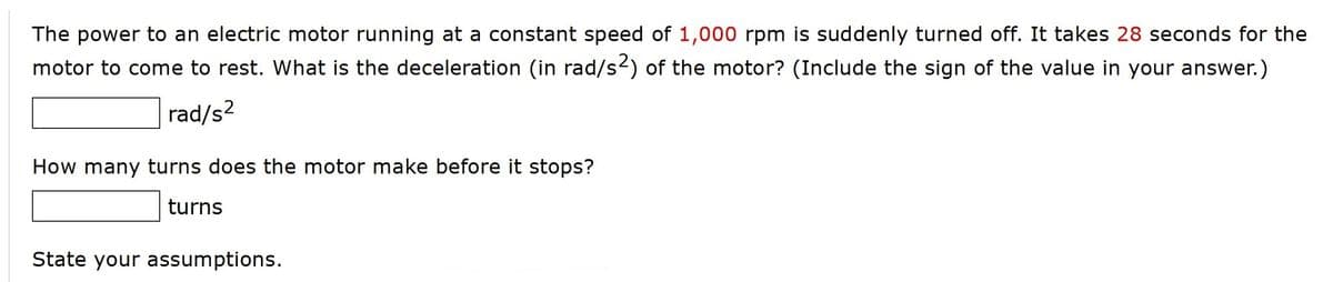 The power to an electric motor running at a constant speed of 1,000 rpm is suddenly turned off. It takes 28 seconds for the
motor to come to rest. What is the deceleration (in rad/s2) of the motor? (Include the sign of the value in your answer.)
rad/s2
How many turns does the motor make before it stops?
turns
State your assumptions.
