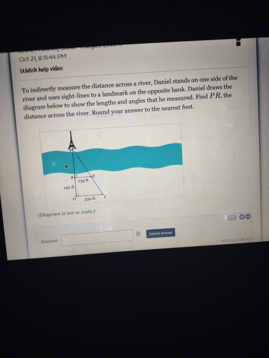 Oct 21, 8:11:44 PM
Watch help video
To indirectly measure the distance across a river, Daniel stands on one side of the
river and uses sight-lines to a landmark on the opposite bank. Daniel draws the
diagram below to show the lengths and angles that he measured. Find PR, the
distance across the river. Round your answer to the nearest foot.
R
E
235 ft
140 ft
330 ft
(Diagram is not to scale.)
Answer:
ft
Submit Answer
attempt i out of 3
