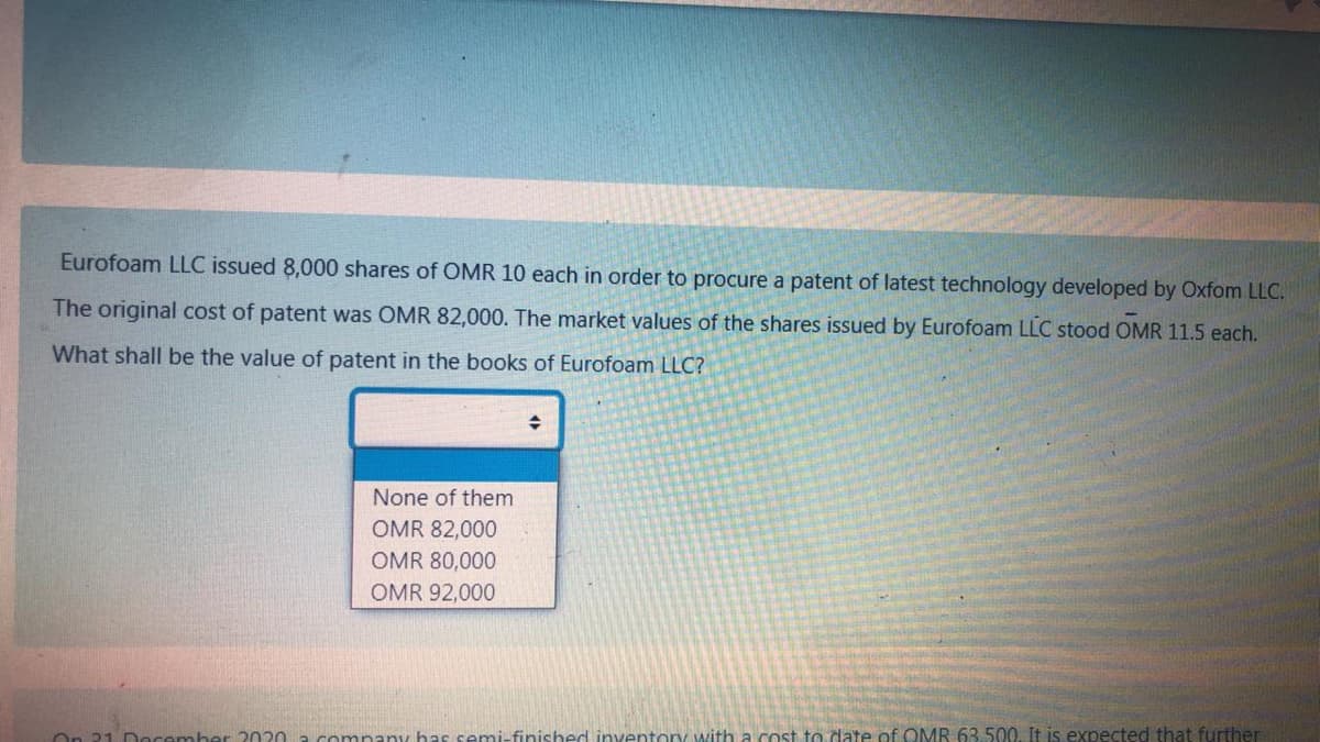 Eurofoam LLC issued 8,000 shares of OMR 10 each in order to procure a patent of latest technology developed by Oxfom LLC.
The original cost of patent was OMR 82,000. The market values of the shares issued by Eurofoam LLC stood OMR 11.5 each.
What shall be the value of patent in the books of Eurofoam LLC?
None of them
OMR 82,000
OMR 80,000
OMR 92,000
On 21 Docember 2020 a company bas semi-finished inventory with a cost to date of OMR 63.500, It is expected that further
