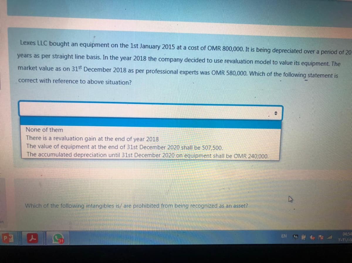 Lexes LLC bought an equipment on the 1st January 2015 at a cost of OMR 800,000. It is being depreciated over a period of 20
years as per straight line basis. In the year 2018 the company decided to use revaluation model to value its equipment. The
market value as on 31st December 2018 as per professional experts was OMR 580,000. Which of the following statement is
correct with reference to above situation?
None of them
There is a revaluation gain at the end of year 2018
The value of equipment at the end of 31st December 2020 shall be 507,500.
The accumulated depreciation until 31st December 2020 on equipment shall be OMR 240;000.
Which of the following intangibles is/ are prohibited from being recognized as an asset?
04:54
EN
T-TI/-V
