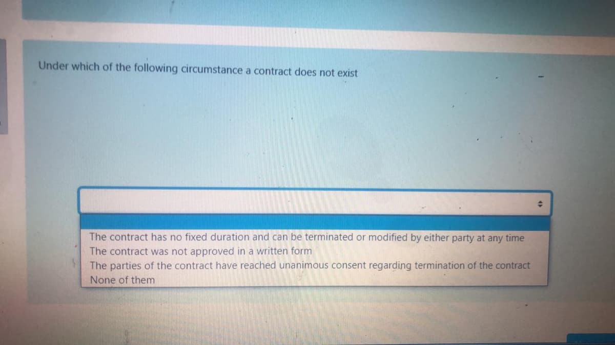 Under which of the following circumstance a contract does not exist
The contract has no fixed duration and can be terminated or modified by either party at any time
The contract was not approved in a written form
The parties of the contract have reached unanimous consent regarding termination of the contract
None of them
