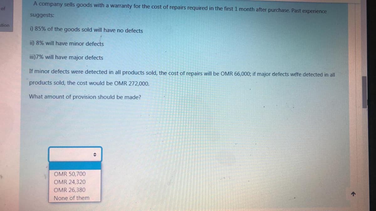 A company sells goods with a warranty for the cost of repairs required in the first 1 month after purchase. Past experience
of
suggests:
stion
i) 85% of the goods sold will have no defects
ii) 8% will have minor defects
iii)7% will have major defects
If minor defects were detected in all products sold, the cost of repairs will be OMR 66,000; if major defects were detected in all
products sold, the cost would be OMR 272,000.
What amount of provision should be made?
OMR 50,700
OMR 24,320
OMR 26,380
个
None of them
