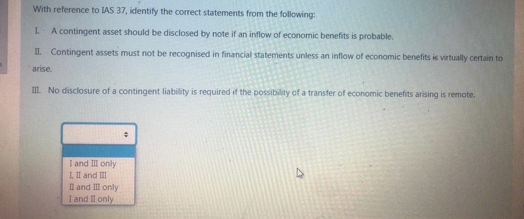 With reference to IAS 37, identify the correct statements from the following:
I.
A contingent asset should be disclosed by note if an inflow of economic benefits is probable.
II. Contingent assets must not be recognised in financial statements unless an inflow of economic benefits is virtually certain to
arise.
III. No disclosure of a contingent liability is required if the possibility of a transfer of economic benefits arising is remote.
I and III only
I, II and III
II and III only
I and II only
