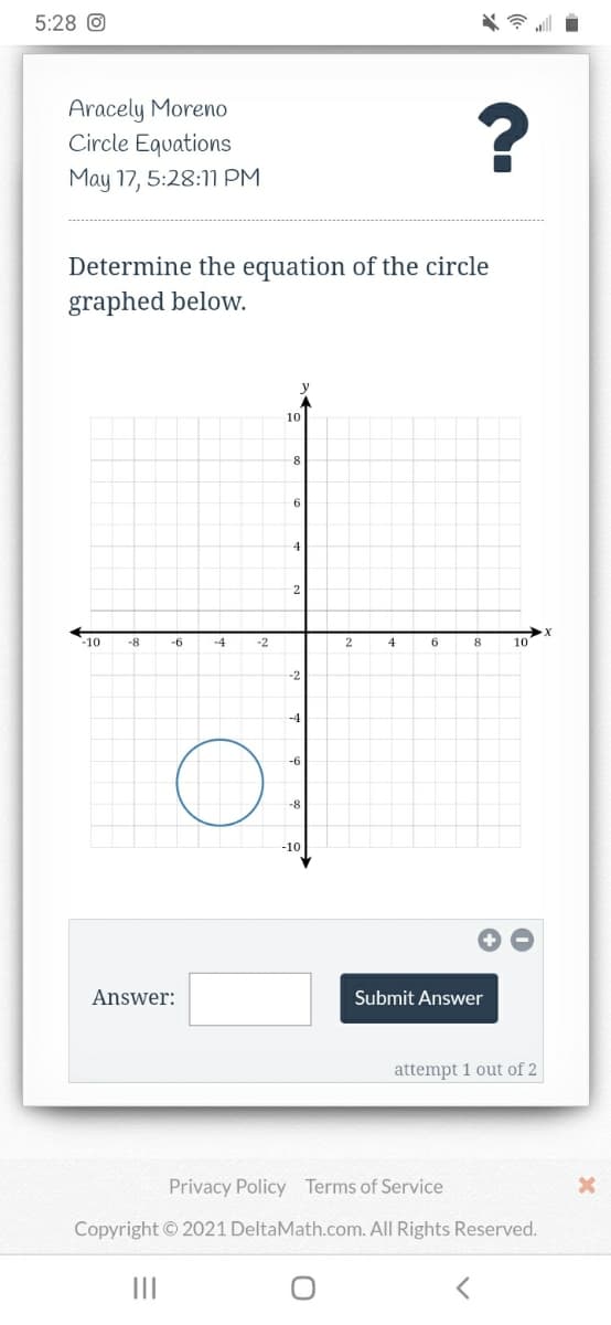 5:28 O
Aracely Moreno
Circle Equations
May 17, 5:28:1M PM
Determine the equation of the circle
graphed beloW.
y
10
2
-10
-8
-6
-2
2
4
6
8
10
-4
-f
-10
Answer:
Submit Answer
attempt 1 out of 2
Privacy Policy Terms of Service
Copyright © 2021 DeltaMath.com. All Rights Reserved.
II
