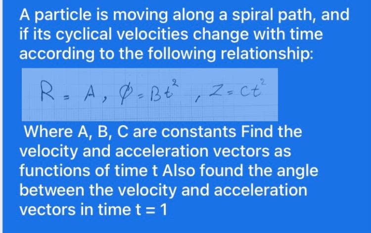 A particle is moving along a spiral path, and
if its cyclical velocities change with time
according to the following relationship:
R.A, -B ,Z. ct
Z- ct
%3D
Where A, B, C are constants Find the
velocity and acceleration vectors as
functions of time t Also found the angle
between the velocity and acceleration
vectors in timet = 1
