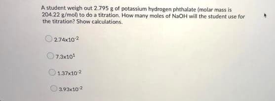 A student weigh out 2.795 g of potassium hydrogen phthalate (molar mass is
204.22 g/mol) to do a titration. How many moles of NaOH will the student use for
the titration? Show calculations.
O 2.74x102
7.3x101
1.37x10 2
3.93x102
