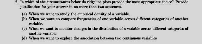 2. In which of the circumstances below do ridgeline plots provide the most appropriate choice? Provide
justification for your answer in no more than two sentences.
(a) When we want to study the empirical density of a variable.
(b) When we want to compare frequencies of one variable across different categories of another
variable.
(c) When we want to monitor changes in the distribution of a variable across different categories of
another variable.
(d) When we want to explore the association between two continuous variables
