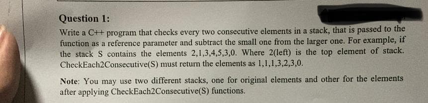Question 1:
Write a C++ program that checks every two consecutive elements in a stack, that is passed to the
function as a reference parameter and subtract the small one from the larger one. For example, if
the stack S contains the elements 2,1,3,4,5,3,0. Where 2(left) is the top element of stack.
CheckEach2Consecutive(S) must return the elements as 1,1,1,3,2,3,0.
Note: You may use two different stacks, one for original elements and other for the elements
after applying CheckEach2Consecutive(S) functions.
