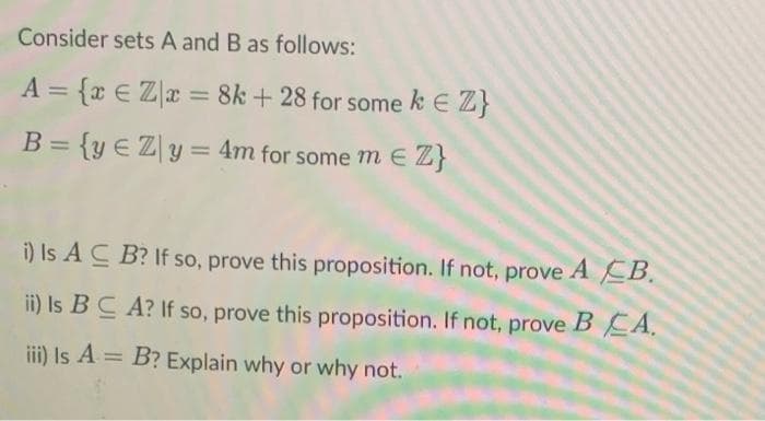 Consider sets A and B as follows:
A = {r € Zx = 8k + 28 for some k E Z}
%3D
%3D
B= {y €Zy= 4m for some m e Z}
%3D
%3D
i) Is A C B? If so, prove this proposition. If not, prove A EB.
ii) Is BC A? If so, prove this proposition. If not, prove BEA.
iii) Is A = B? Explain why or why not.
%3D
