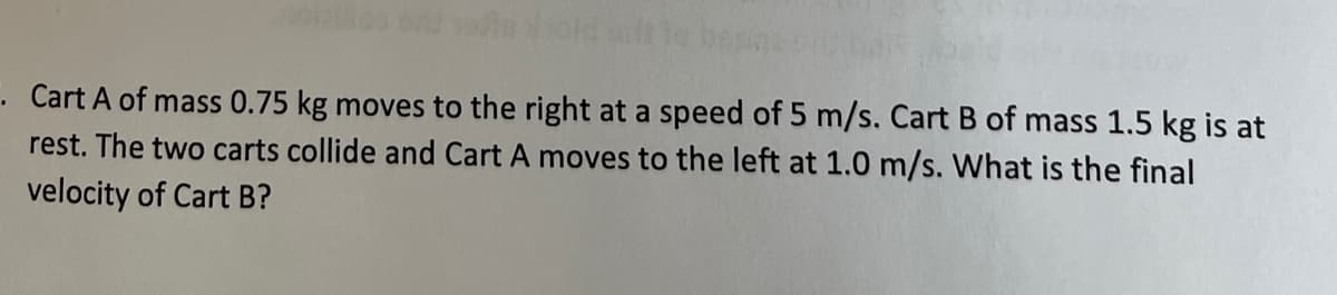 Cart A of mass 0.75 kg moves to the right at a speed of 5 m/s. Cart B of mass 1.5 kg is at
rest. The two carts collide and Cart A moves to the left at 1.0 m/s. What is the final
velocity of Cart B?

