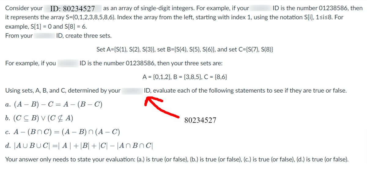 ID is the number 01238586, then
as an array of single-digit integers. For example, if your
Consider your ID: 80234527
it represents the array S=(0,1,2,3,8,5,8,6). Index the array from the left, starting with index 1, using the notation S[i], 1≤i≤8. For
example, S[1] = 0 and S[8] = 6.
From your
ID, create three sets.
For example, if you
Set A={S(1), S(2), S(3)}, set B={S(4), S(5), S(6)}, and set C={S(7), S(8)}
ID is the number 01238586, then your three sets are:
A = {0,1,2}, B = {3,8,5}, C = {8,6}
ID, evaluate each of the following statements to see if they are true or false.
Using sets, A, B, and C, determined by your
a. (A − B) – C = A − (B − C)
b. (CCB) V (CA)
80234527
c. A − (BNC) = (A − B) n (A − C)
d. |AUBUC| = | A | + |B| + |C| − |AnBnC|
Your answer only needs to state your evaluation: (a.) is true (or false), (b.) is true (or false), (c.) is true (or false), (d.) is true (or false).