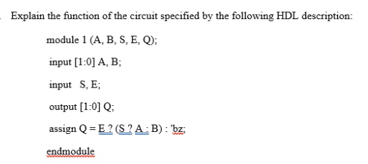 Explain the function of the circuit specified by the following HDL description:
module 1 (A, B, S, E, Q):
input [1:0] A, B;
input S, E;
output [1:0] Q:
assign Q = E ? (S ? A: B) : 'bz:
endmodule
