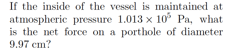 If the inside of the vessel is maintained at
atmospheric pressure 1.013 × 10° Pa, what
is the net force on a porthole of diameter
9.97 cm?
