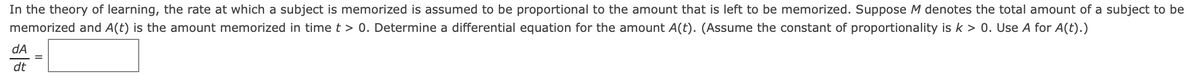 In the theory of learning, the rate at which a subject is memorized is assumed to be proportional to the amount that is left to be memorized. Suppose M denotes the total amount of a subject to be
memorized and A(t) is the amount memorized in time t > 0. Determine a differential equation for the amount A(t). (Assume the constant of proportionality isk > 0. Use A for A(t).)
dA
dt
