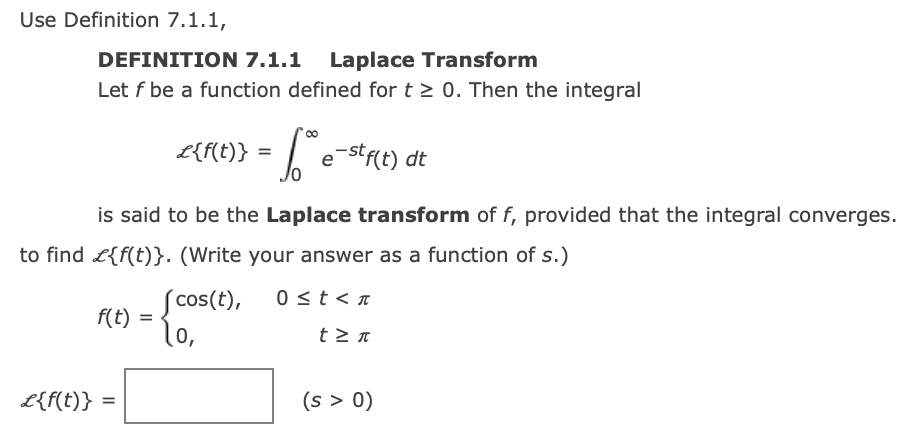 Use Definition 7.1.1,
DEFINITION 7.1.1 Laplace Transform
Let f be a function defined for t > 0. Then the integral
L{f{t)} = | e-stfit) dt
is said to be the Laplace transform of f, provided that the integral converges.
to find L{f(t)}. (Write your answer as a function of s.)
´cos(t),
0 <t < n
f(t) =
lo,
L{f(t)} =
(s > 0)
